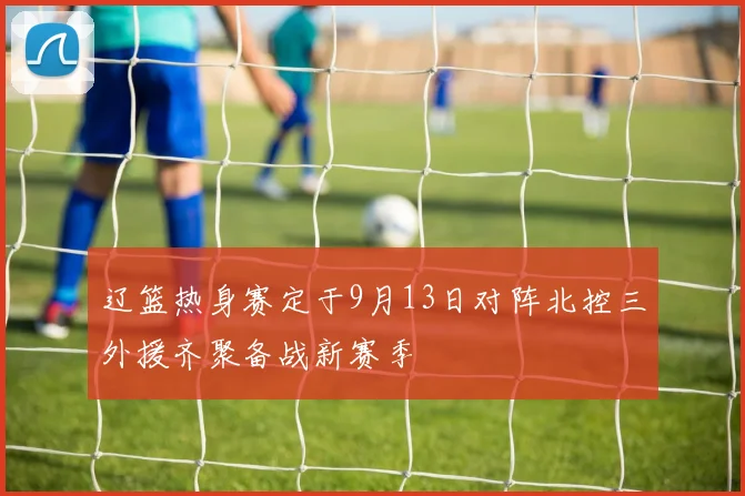 辽篮热身赛定于9月13日对阵北控三外援齐聚备战新赛季
