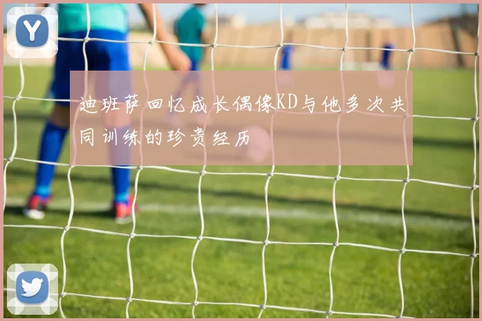 迪班萨回忆成长偶像KD与他多次共同训练的珍贵经历
