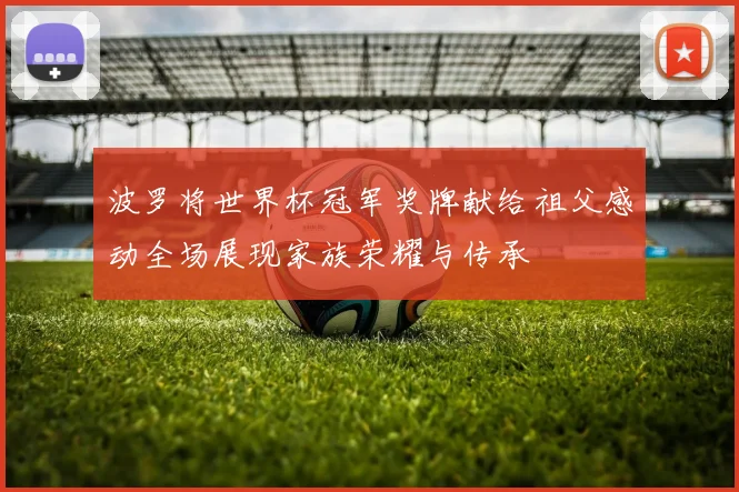 波罗将世界杯冠军奖牌献给祖父感动全场展现家族荣耀与传承
