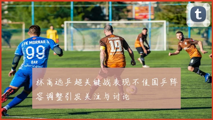 林高远乒超关键战表现不佳国乒阵容调整引发关注与讨论