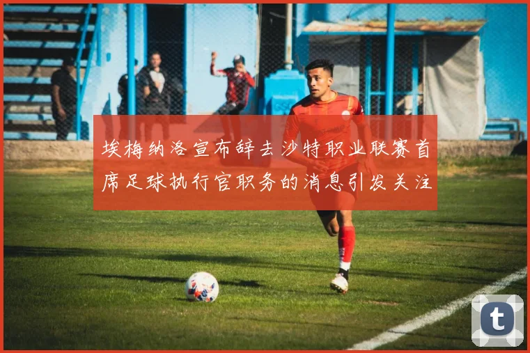 埃梅纳洛宣布辞去沙特职业联赛首席足球执行官职务的消息引发关注