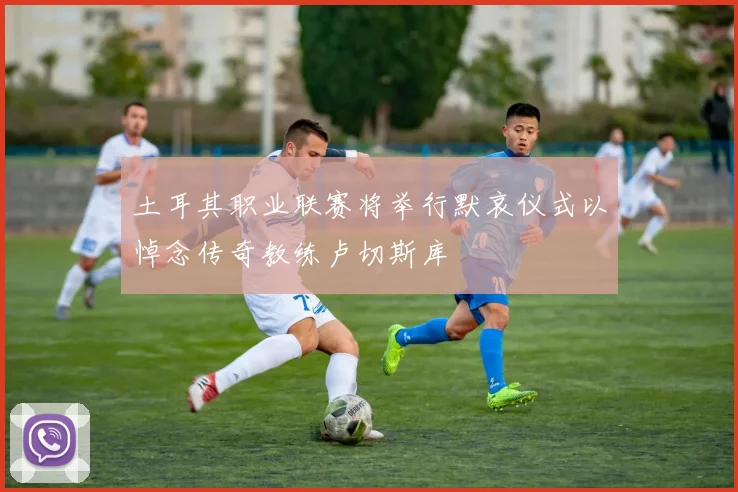 土耳其职业联赛将举行默哀仪式以悼念传奇教练卢切斯库