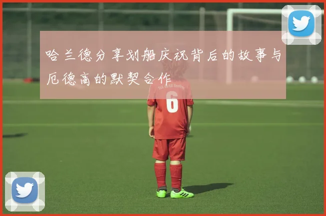 哈兰德分享划船庆祝背后的故事与厄德高的默契合作