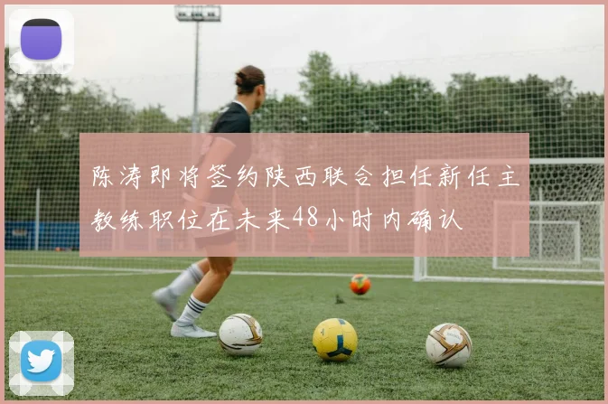 陈涛即将签约陕西联合担任新任主教练职位在未来48小时内确认