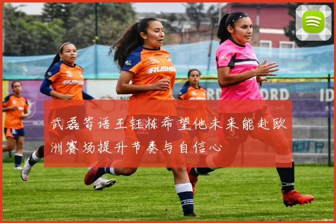 武磊寄语王钰栋希望他未来能赴欧洲赛场提升节奏与自信心