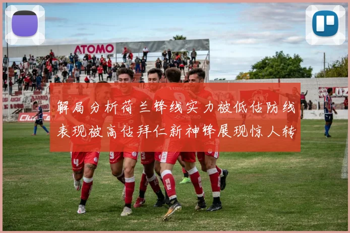 解局分析荷兰锋线实力被低估防线表现被高估拜仁新神锋展现惊人转身能力