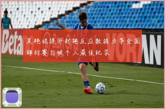 吴艳妮提升起跑反应数据力争全国锦标赛打破个人最佳纪录