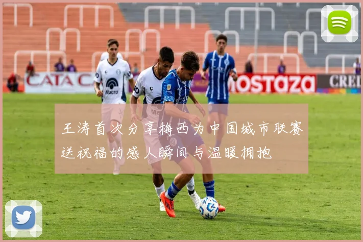 王涛首次分享梅西为中国城市联赛送祝福的感人瞬间与温暖拥抱
