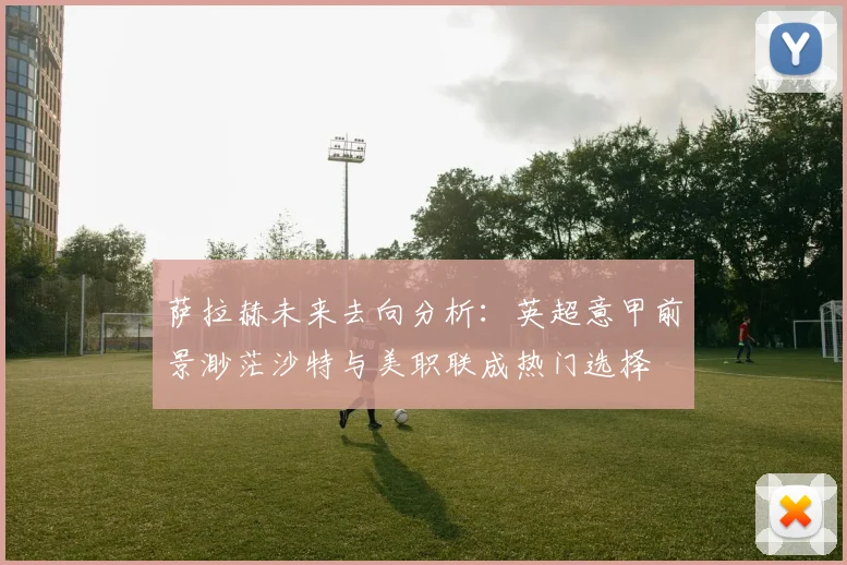 萨拉赫未来去向分析：英超意甲前景渺茫沙特与美职联成热门选择