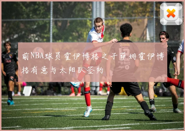 前NBA球员霍伊博格之子萨姆霍伊博格有意与太阳队签约