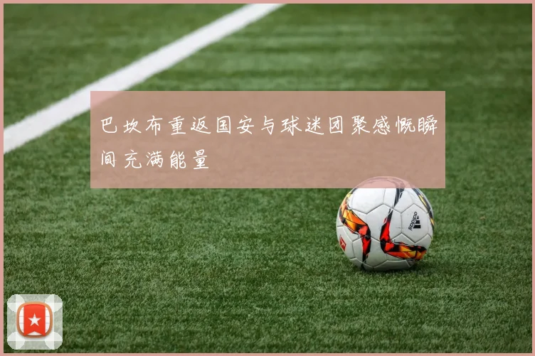 巴坎布重返国安与球迷团聚感慨瞬间充满能量