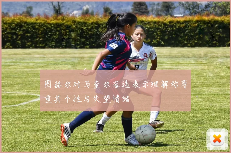 图赫尔对马奎尔落选表示理解称尊重其个性与失望情绪