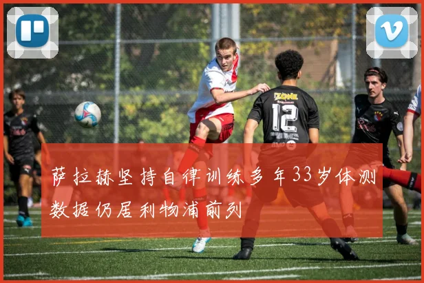 萨拉赫坚持自律训练多年33岁体测数据仍居利物浦前列