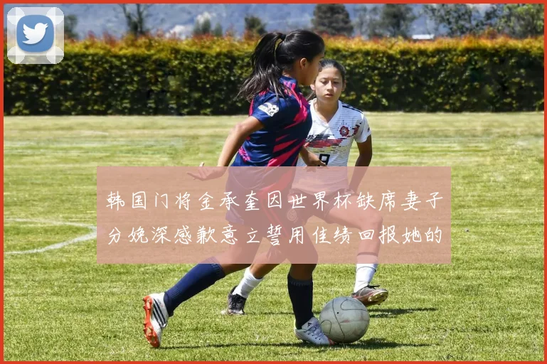 韩国门将金承奎因世界杯缺席妻子分娩深感歉意立誓用佳绩回报她的支持与爱