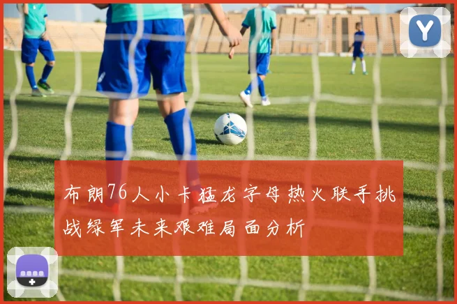 布朗76人小卡猛龙字母热火联手挑战绿军未来艰难局面分析