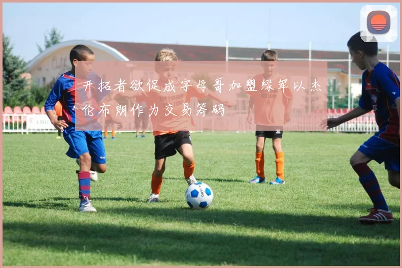 开拓者欲促成字母哥加盟绿军以杰伦布朗作为交易筹码