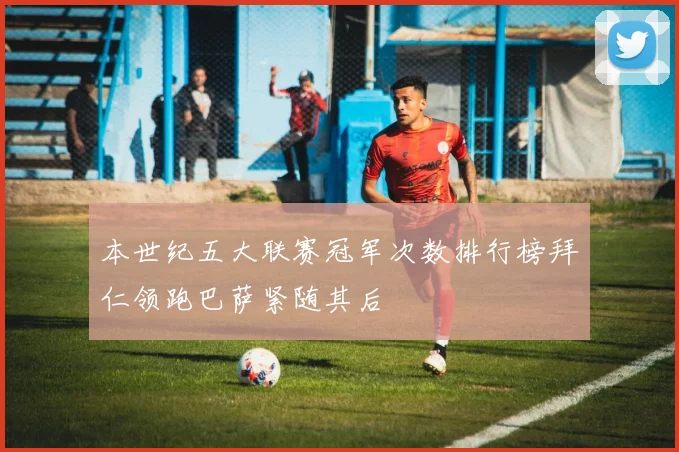 本世纪五大联赛冠军次数排行榜拜仁领跑巴萨紧随其后