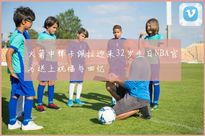 火箭中锋卡佩拉迎来32岁生日NBA官方送上祝福与回忆